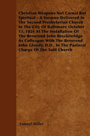 Cover of Christian Weapons Not Carnal But Spiritual - A Sermon Delivered In The Second Presbyterian Church In The City Of Baltimore October 13, 1826 At The Installation Of The Reverend John Breckinridge As Colleague With The Reverend John Glendy, D.D., In The Past