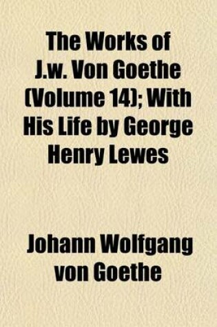 Cover of The Works of J.W. Von Goethe (Volume 14); With His Life by George Henry Lewes