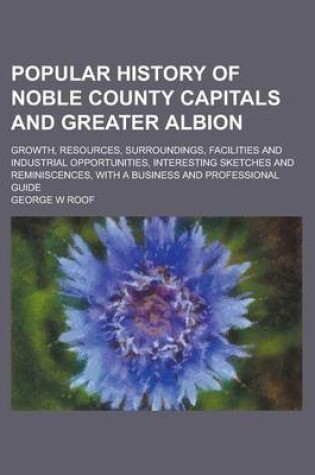 Cover of Popular History of Noble County Capitals and Greater Albion; Growth, Resources, Surroundings, Facilities and Industrial Opportunities, Interesting Ske