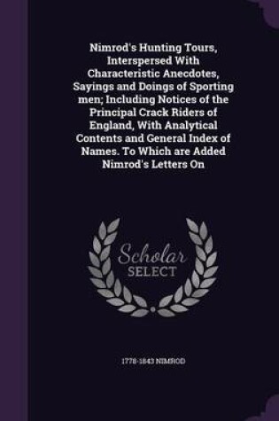 Cover of Nimrod's Hunting Tours, Interspersed with Characteristic Anecdotes, Sayings and Doings of Sporting Men; Including Notices of the Principal Crack Riders of England, with Analytical Contents and General Index of Names. to Which Are Added Nimrod's Letters on