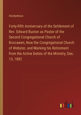 Book cover for Forty-fifth Anniversary of the Settlement of Rev. Edward Buxton as Pastor of the Second Congregational Church of Boscawen, Now the Congregational Church of Webster, and Marking his Retirement from the Active Duties of the Ministry, Dec. 13, 1882