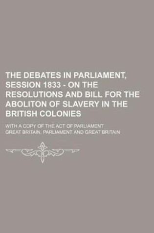 Cover of The Debates in Parliament, Session 1833 - On the Resolutions and Bill for the Aboliton of Slavery in the British Colonies; With a Copy of the Act of P