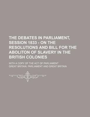 Book cover for The Debates in Parliament, Session 1833 - On the Resolutions and Bill for the Aboliton of Slavery in the British Colonies; With a Copy of the Act of P