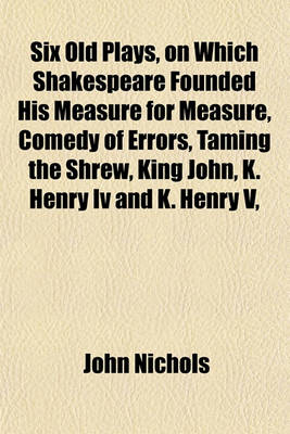 Book cover for Six Old Plays, on Which Shakespeare Founded His Measure for Measure, Comedy of Errors, Taming the Shrew, King John, K. Henry IV and K. Henry V,