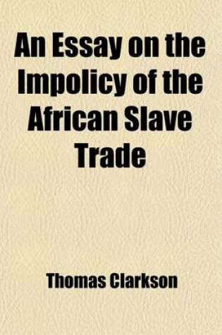 Cover of An Essay on the Impolicy of the African Slave Trade; In Two Parts. the Second Edition. by the REV. T. Clarkson, M.A.