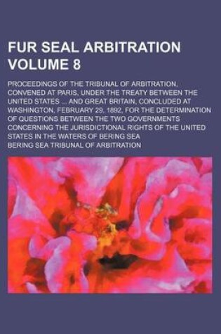 Cover of Fur Seal Arbitration Volume 8; Proceedings of the Tribunal of Arbitration, Convened at Paris, Under the Treaty Between the United States ... and Great Britain, Concluded at Washington, February 29, 1892, for the Determination of Questions Between the Two G