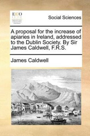 Cover of A Proposal for the Increase of Apiaries in Ireland, Addressed to the Dublin Society. by Sir James Caldwell, F.R.S.