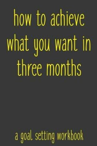 Cover of How To Achieve What You Want In Three Months A Goal Setting Workbook