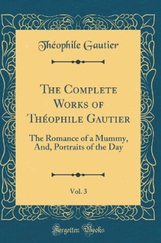 Cover of The Complete Works of Théophile Gautier, Vol. 3: The Romance of a Mummy, And, Portraits of the Day (Classic Reprint)