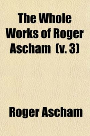 Cover of The Whole Works of Roger Ascham (Volume 3); A Report and Discourse of the Affaires and State of Germany and the Emperour Charles His Court the Scholemaster. 1570. Latin Poems. Grant's Oration on the Life and Death of Roger Ascham. Seven Letters of Giles Ascham