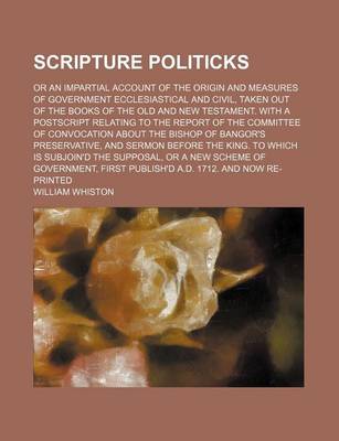 Book cover for Scripture Politicks; Or an Impartial Account of the Origin and Measures of Government Ecclesiastical and Civil, Taken Out of the Books of the Old and New Testament. with a PostScript Relating to the Report of the Committee of Convocation about the Bishop