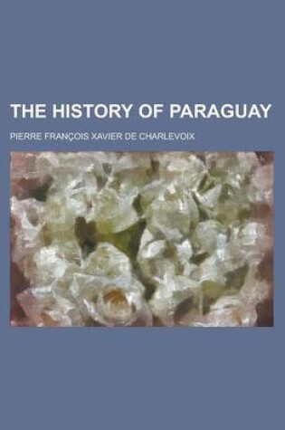 Cover of The History of Paraguay; Containing a Full and Authentic Account of the Establishment Formed There by the Jesuits, from Among the Savage Natives Estab