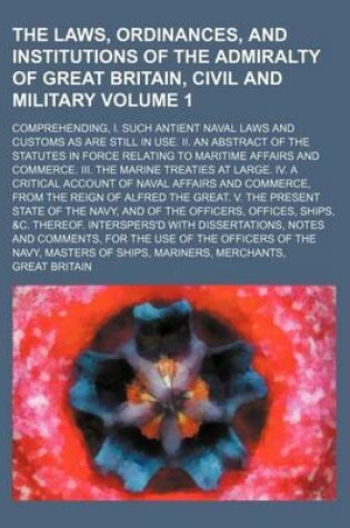 Cover of The Laws, Ordinances, and Institutions of the Admiralty of Great Britain, Civil and Military Volume 1; Comprehending, I. Such Antient Naval Laws and Customs as Are Still in Use. II. an Abstract of the Statutes in Force Relating to Maritime Affairs and Com