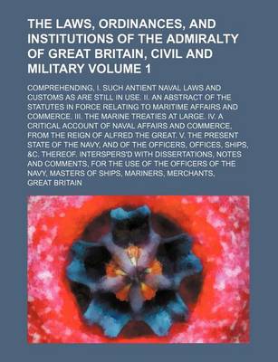 Book cover for The Laws, Ordinances, and Institutions of the Admiralty of Great Britain, Civil and Military Volume 1; Comprehending, I. Such Antient Naval Laws and Customs as Are Still in Use. II. an Abstract of the Statutes in Force Relating to Maritime Affairs and Com