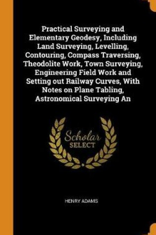 Cover of Practical Surveying and Elementary Geodesy, Including Land Surveying, Levelling, Contouring, Compass Traversing, Theodolite Work, Town Surveying, Engineering Field Work and Setting Out Railway Curves, with Notes on Plane Tabling, Astronomical Surveying an