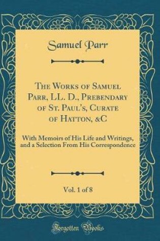 Cover of The Works of Samuel Parr, LL. D., Prebendary of St. Paul's, Curate of Hatton, &C, Vol. 1 of 8: With Memoirs of His Life and Writings, and a Selection From His Correspondence (Classic Reprint)