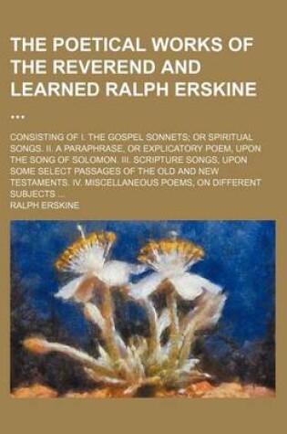 Cover of The Poetical Works of the Reverend and Learned Ralph Erskine; Consisting of I. the Gospel Sonnets; Or Spiritual Songs. II. a Paraphrase, or Explicatory Poem, Upon the Song of Solomon. III. Scripture Songs, Upon Some Select Passages of the Old and New Testament