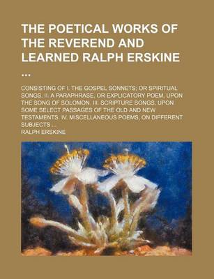 Book cover for The Poetical Works of the Reverend and Learned Ralph Erskine; Consisting of I. the Gospel Sonnets; Or Spiritual Songs. II. a Paraphrase, or Explicatory Poem, Upon the Song of Solomon. III. Scripture Songs, Upon Some Select Passages of the Old and New Testament