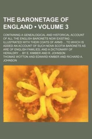 Cover of The Baronetage of England (Volume 3); Containing a Genealogical and Historical Account of All the English Baronets Now Existing Illustrated with Their Coats of Arms to Which Is Added an Account of Such Nova Scotia Baronets as Are of English Families and a