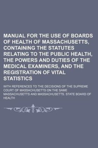 Cover of Manual for the Use of Boards of Health of Massachusetts, Containing the Statutes Relating to the Public Health, the Powers and Duties of the Medical Examiners, and the Registration of Vital Statistics; With References to the Decisions of the Supreme Court