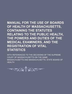 Book cover for Manual for the Use of Boards of Health of Massachusetts, Containing the Statutes Relating to the Public Health, the Powers and Duties of the Medical Examiners, and the Registration of Vital Statistics; With References to the Decisions of the Supreme Court