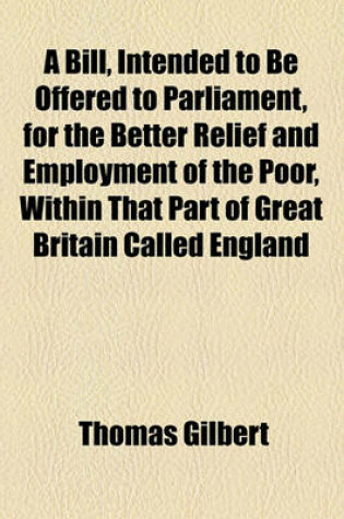 Cover of A Bill, Intended to Be Offered to Parliament, for the Better Relief and Employment of the Poor, Within That Part of Great Britain Called England