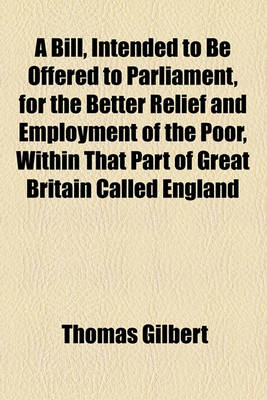 Book cover for A Bill, Intended to Be Offered to Parliament, for the Better Relief and Employment of the Poor, Within That Part of Great Britain Called England