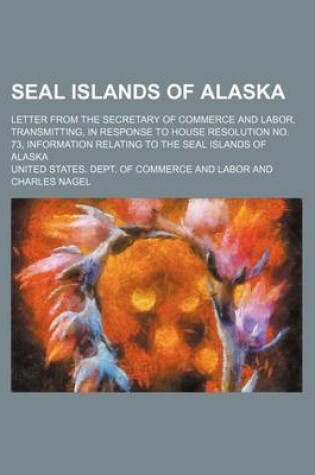 Cover of Seal Islands of Alaska; Letter from the Secretary of Commerce and Labor, Transmitting, in Response to House Resolution No. 73, Information Relating to the Seal Islands of Alaska