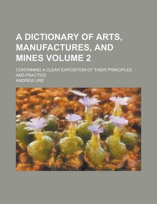 Book cover for A Dictionary of Arts, Manufactures, and Mines; Containing a Clear Exposition of Their Principles and Practice Volume 2