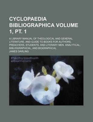 Book cover for Cyclopaedia Bibliographica Volume 1, PT. 1; A Library Manual of Theological and General Literature, and Guide to Books for Authors, Preachers, Students, and Literary Men. Analytical, Bibliographical, and Biographical