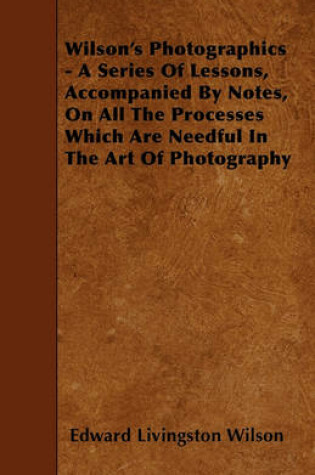 Cover of Wilson's Photographics - A Series Of Lessons, Accompanied By Notes, On All The Processes Which Are Needful In The Art Of Photography