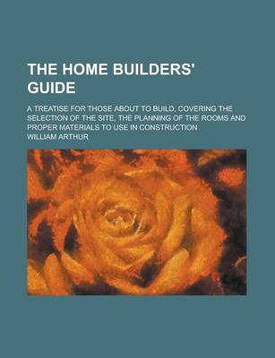 Book cover for The Home Builders' Guide; A Treatise for Those about to Build, Covering the Selection of the Site, the Planning of the Rooms and Proper Materials to Use in Construction