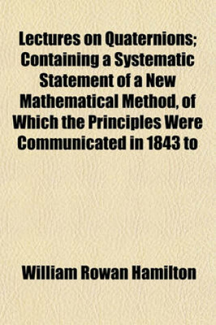 Cover of Lectures on Quaternions; Containing a Systematic Statement of a New Mathematical Method, of Which the Principles Were Communicated in 1843 to