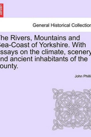 Cover of The Rivers, Mountains and Sea-Coast of Yorkshire. with Essays on the Climate, Scenery, and Ancient Inhabitants of the County. Second Edition.