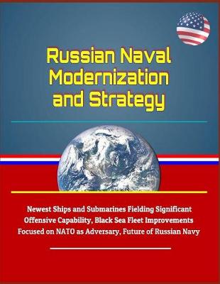 Book cover for Russian Naval Modernization and Strategy - Newest Ships and Submarines Fielding Significant Offensive Capability, Black Sea Fleet Improvements Focused on NATO as Adversary, Future of Russian Navy