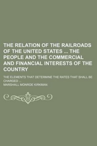 Cover of The Relation of the Railroads of the United States the People and the Commercial and Financial Interests of the Country; The Elements That Determine the Rates That Shall Be Charged