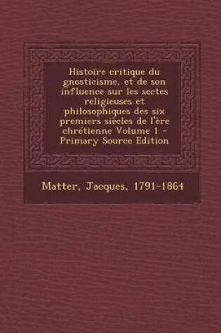 Cover of Histoire Critique Du Gnosticisme, Et de Son Influence Sur Les Sectes Religieuses Et Philosophiques Des Six Premiers Siecles de L'Ere Chretienne Volume