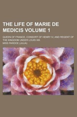 Cover of The Life of Marie de Medicis; Queen of France, Consort of Henry IV, and Regent of the Kingdom Under Louis XIII. Volume 1