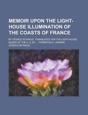 Book cover for Memoir Upon the Light-House Illumination of the Coasts of France; By Leonce Reynaud. Translated for the Light-House Board of the U. S. by ... Thornton A. Jenkins