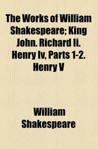 Cover of The Works of William Shakespeare; King John. Richard II. Henry IV, Parts 1-2. Henry V