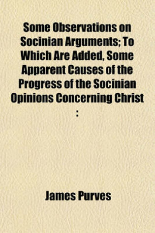 Cover of Some Observations on Socinian Arguments; To Which Are Added, Some Apparent Causes of the Progress of the Socinian Opinions Concerning Christ with a Collection of Scripture Evidence Against These Opinions