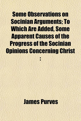 Book cover for Some Observations on Socinian Arguments; To Which Are Added, Some Apparent Causes of the Progress of the Socinian Opinions Concerning Christ with a Collection of Scripture Evidence Against These Opinions