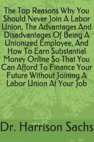 Cover of The Top Reasons Why You Should Never Join A Labor Union, The Advantages And Disadvantages Of Being A Unionized Employee, And How To Earn Substantial Money Online So That You Can Afford To Finance Your Future Without Joining A Labor Union At Your Job
