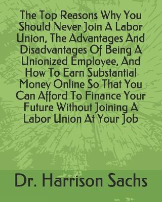 Book cover for The Top Reasons Why You Should Never Join A Labor Union, The Advantages And Disadvantages Of Being A Unionized Employee, And How To Earn Substantial Money Online So That You Can Afford To Finance Your Future Without Joining A Labor Union At Your Job