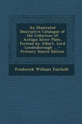 Cover of An Illustrated Descriptive Catalogue of the Collection of Antique Silver Plate, Formed by Albert, Lord Londesborough ... - Primary Source Edition