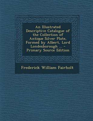 Book cover for An Illustrated Descriptive Catalogue of the Collection of Antique Silver Plate, Formed by Albert, Lord Londesborough ... - Primary Source Edition