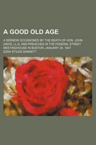 Cover of A Good Old Age; A Sermon Occasioned by the Death of Hon. John Davis, LL.D, and Preached in the Federal Street Meetinghouse in Boston, January 24, 1847