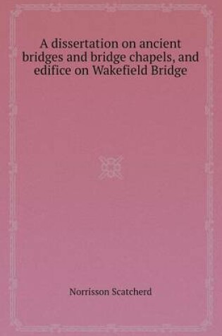 Cover of A Dissertation on Ancient Bridges and Bridge Chapels, and Edifice on Wakefield Bridge