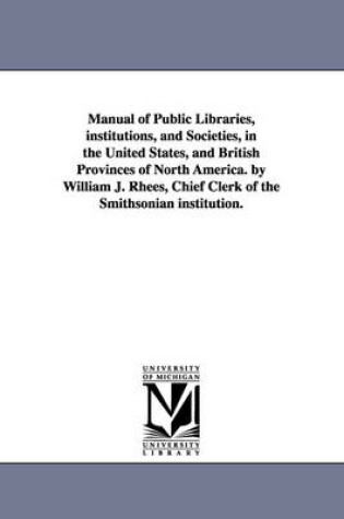Cover of Manual of Public Libraries, institutions, and Societies, in the United States, and British Provinces of North America. by William J. Rhees, Chief Clerk of the Smithsonian institution.