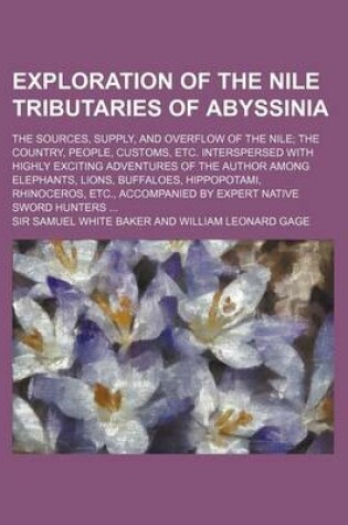 Cover of Exploration of the Nile Tributaries of Abyssinia; The Sources, Supply, and Overflow of the Nile the Country, People, Customs, Etc. Interspersed with Highly Exciting Adventures of the Author Among Elephants, Lions, Buffaloes, Hippopotami, Rhinoceros, Etc.,